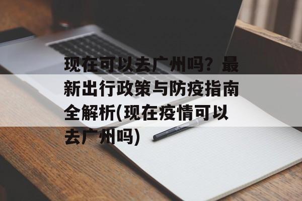 现在可以去广州吗？最新出行政策与防疫指南全解析(现在疫情可以去广州吗)