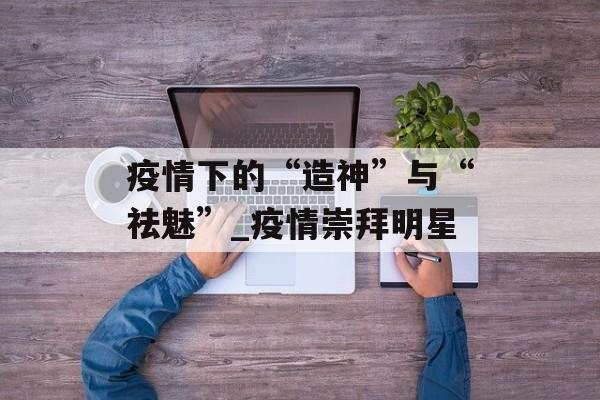 疫情下的“造神”与“祛魅”_疫情崇拜明星