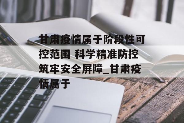 甘肃疫情属于阶段性可控范围 科学精准防控筑牢安全屏障_甘肃疫情属于