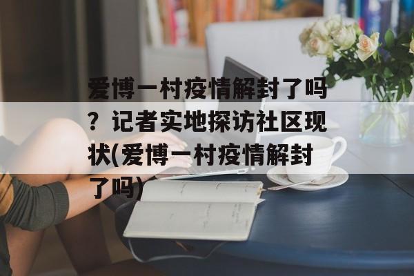 爱博一村疫情解封了吗？记者实地探访社区现状(爱博一村疫情解封了吗)