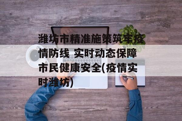潍坊市精准施策筑牢疫情防线 实时动态保障市民健康安全(疫情实时潍坊)
