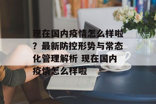 现在国内疫情怎么样啦？最新防控形势与常态化管理解析 现在国内疫情怎么样啦