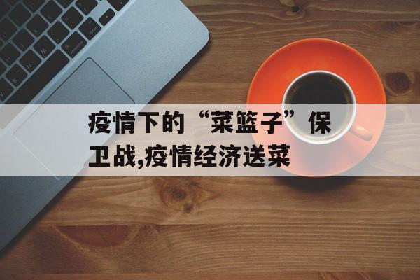 疫情下的“菜篮子”保卫战,疫情经济送菜
