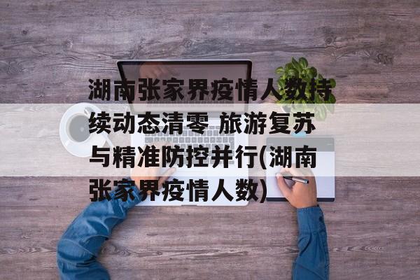 湖南张家界疫情人数持续动态清零 旅游复苏与精准防控并行(湖南张家界疫情人数)