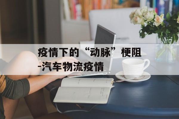 疫情下的“动脉”梗阻-汽车物流疫情
