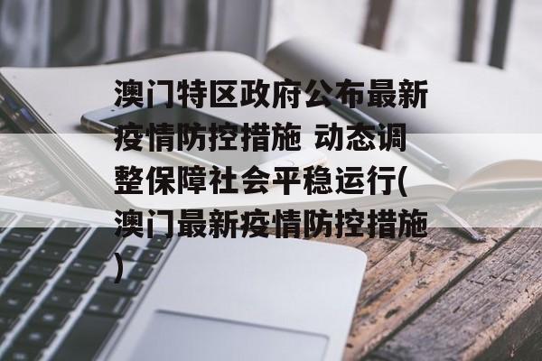 澳门特区政府公布最新疫情防控措施 动态调整保障社会平稳运行(澳门最新疫情防控措施)