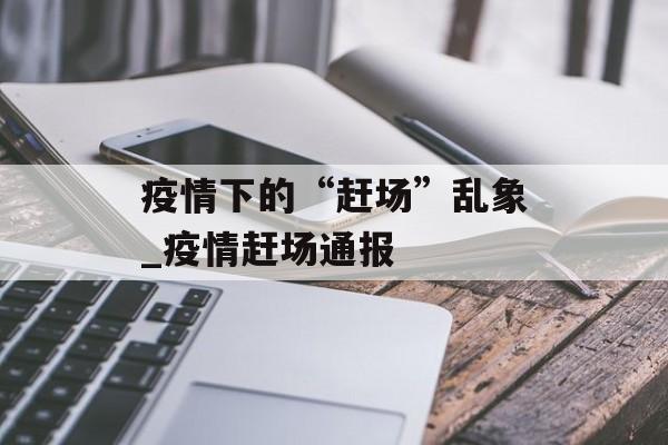 疫情下的“赶场”乱象_疫情赶场通报