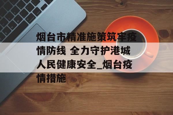 烟台市精准施策筑牢疫情防线 全力守护港城人民健康安全_烟台疫情措施