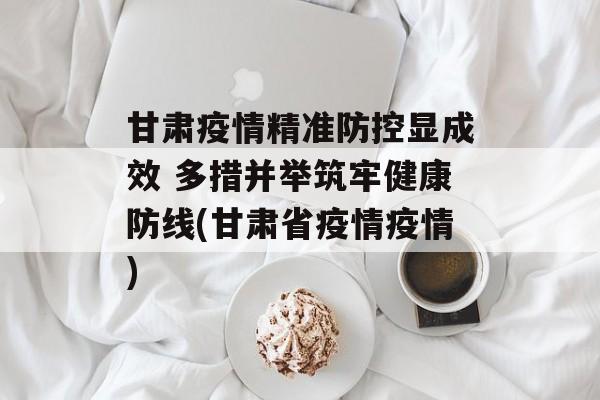 甘肃疫情精准防控显成效 多措并举筑牢健康防线(甘肃省疫情疫情)