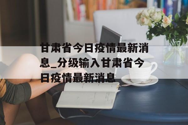 甘肃省今日疫情最新消息_分级输入甘肃省今日疫情最新消息