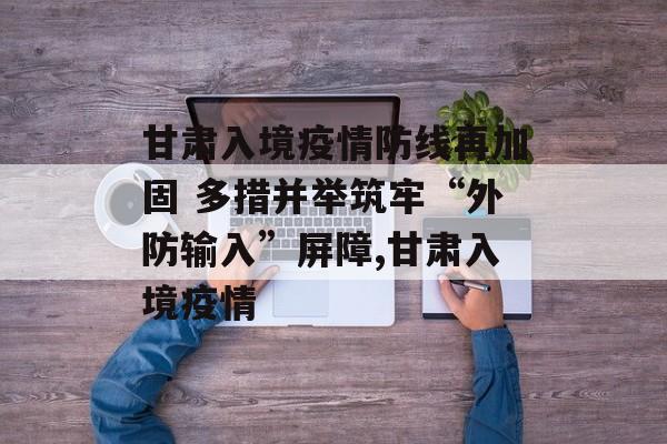 甘肃入境疫情防线再加固 多措并举筑牢“外防输入”屏障,甘肃入境疫情