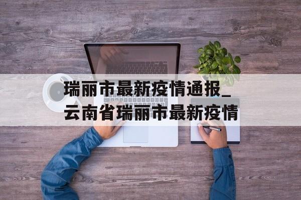 瑞丽市最新疫情通报_云南省瑞丽市最新疫情