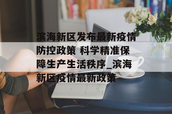 滨海新区发布最新疫情防控政策 科学精准保障生产生活秩序_滨海新区疫情最新政策