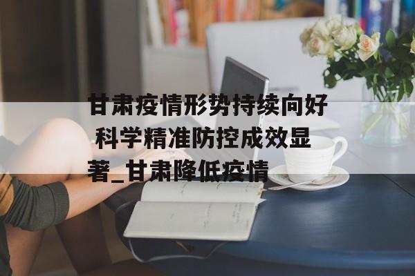 甘肃疫情形势持续向好 科学精准防控成效显著_甘肃降低疫情