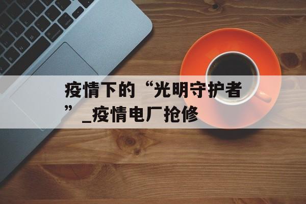 疫情下的“光明守护者”_疫情电厂抢修