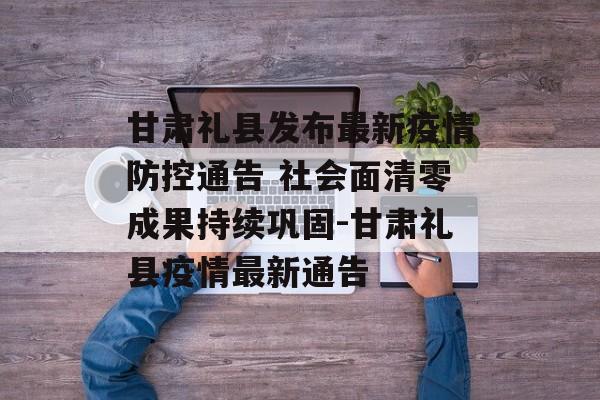 甘肃礼县发布最新疫情防控通告 社会面清零成果持续巩固-甘肃礼县疫情最新通告