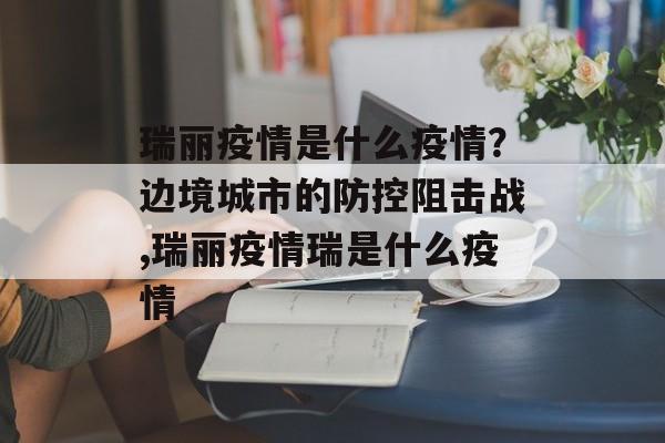 瑞丽疫情是什么疫情？边境城市的防控阻击战,瑞丽疫情瑞是什么疫情