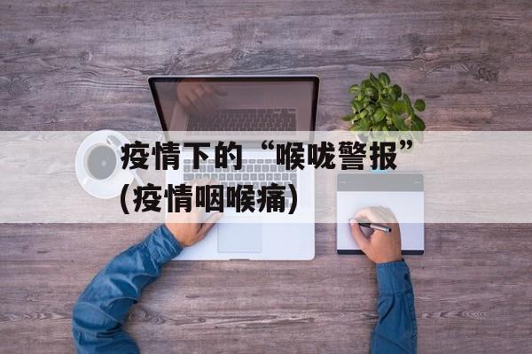 疫情下的“喉咙警报”(疫情咽喉痛)