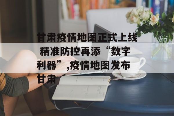 甘肃疫情地图正式上线 精准防控再添“数字利器”,疫情地图发布甘肃