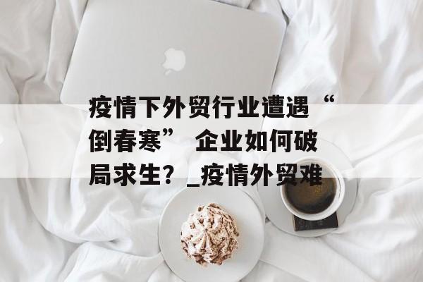 疫情下外贸行业遭遇“倒春寒” 企业如何破局求生？_疫情外贸难