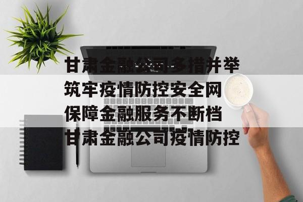 甘肃金融公司多措并举筑牢疫情防控安全网 保障金融服务不断档 甘肃金融公司疫情防控