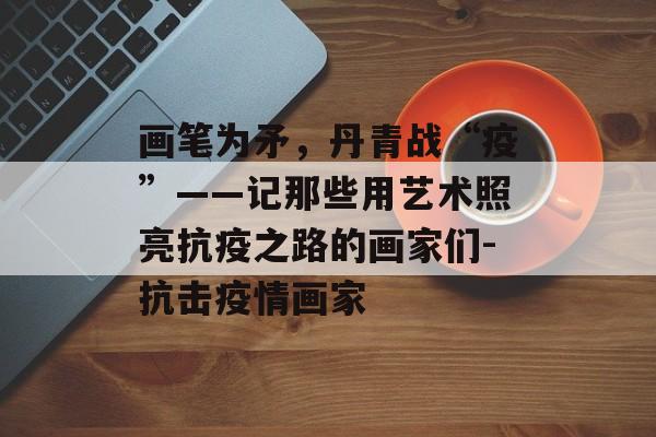 画笔为矛，丹青战“疫”——记那些用艺术照亮抗疫之路的画家们-抗击疫情画家