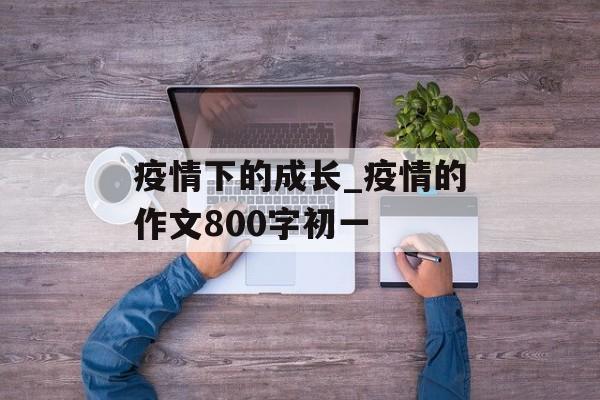 疫情下的成长_疫情的作文800字初一
