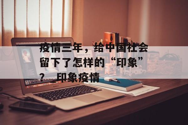 疫情三年，给中国社会留下了怎样的“印象”？_印象疫情