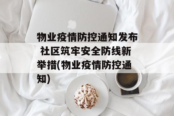 物业疫情防控通知发布 社区筑牢安全防线新举措(物业疫情防控通知)