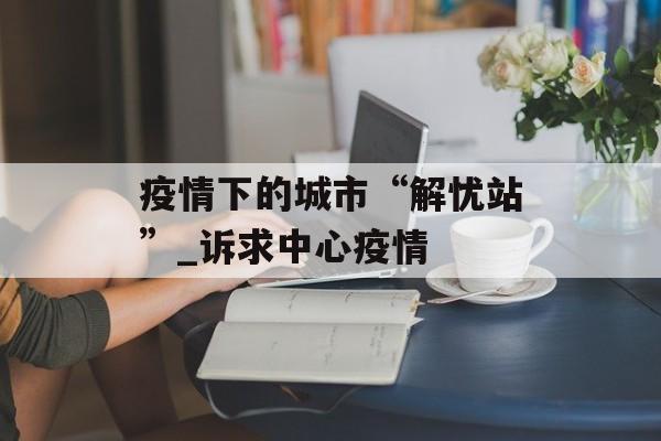 疫情下的城市“解忧站”_诉求中心疫情