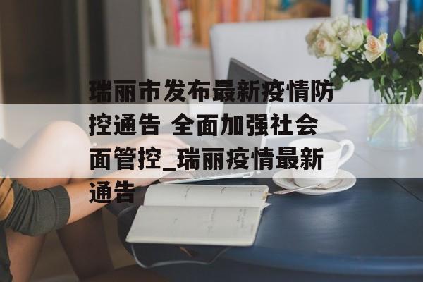 瑞丽市发布最新疫情防控通告 全面加强社会面管控_瑞丽疫情最新通告