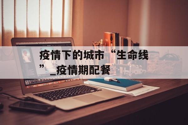 疫情下的城市“生命线”_疫情期配餐