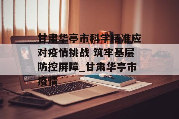 甘肃华亭市科学精准应对疫情挑战 筑牢基层防控屏障_甘肃华亭市疫情