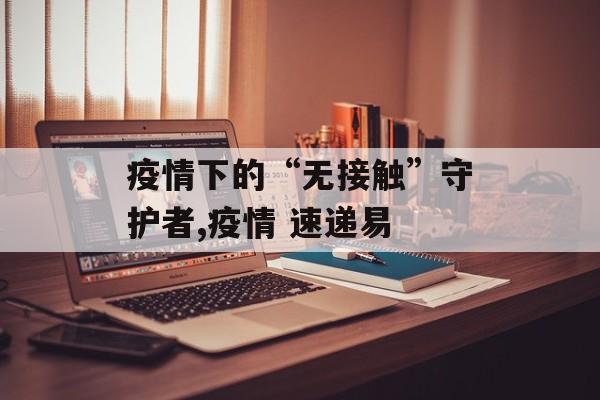疫情下的“无接触”守护者,疫情 速递易