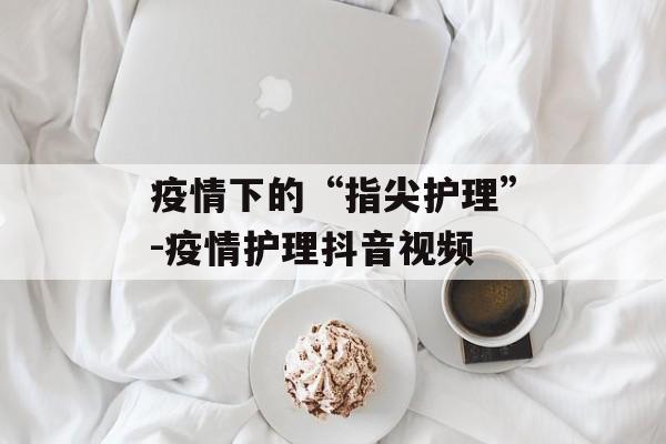 疫情下的“指尖护理”-疫情护理抖音视频