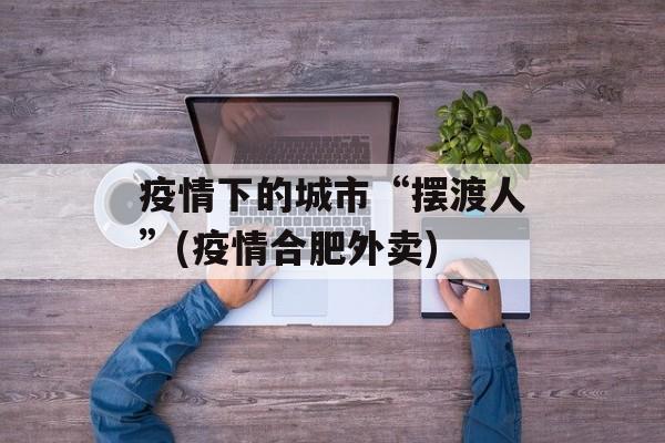 疫情下的城市“摆渡人”(疫情合肥外卖)