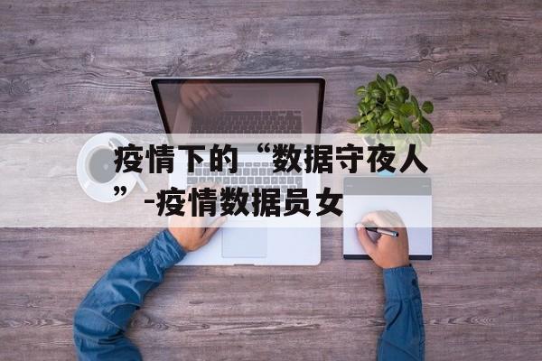 疫情下的“数据守夜人”-疫情数据员女