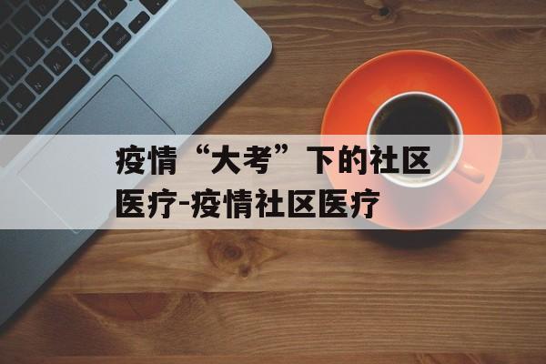疫情“大考”下的社区医疗-疫情社区医疗