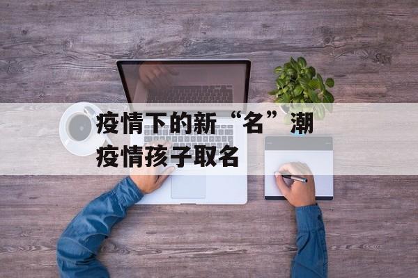 疫情下的新“名”潮 疫情孩子取名