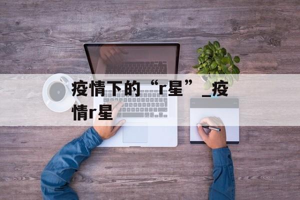 疫情下的“r星”_疫情r星