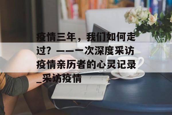 疫情三年，我们如何走过？——一次深度采访疫情亲历者的心灵记录_采访疫情