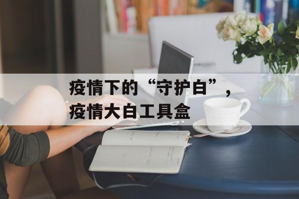 疫情下的“守护白”,疫情大白工具盒
