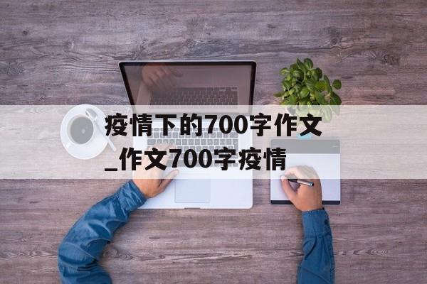 疫情下的700字作文_作文700字疫情