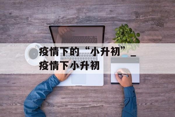 疫情下的“小升初”_疫情下小升初