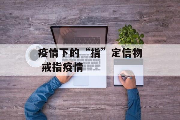 疫情下的“指”定信物 戒指疫情