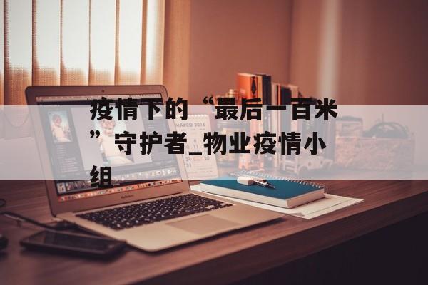 疫情下的“最后一百米”守护者_物业疫情小组