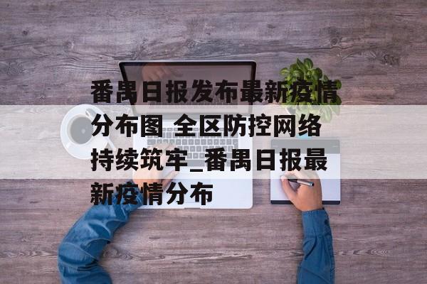 番禺日报发布最新疫情分布图 全区防控网络持续筑牢_番禺日报最新疫情分布