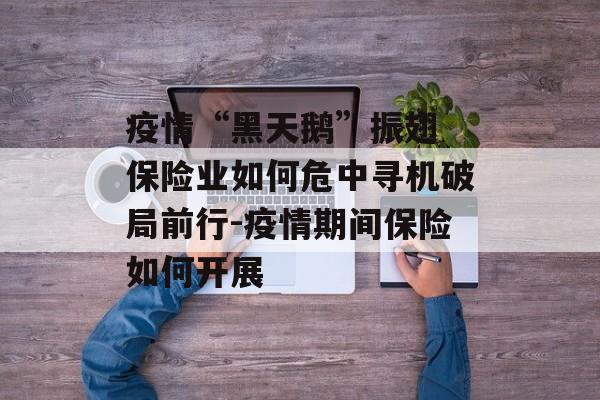 疫情“黑天鹅”振翅 保险业如何危中寻机破局前行-疫情期间保险如何开展