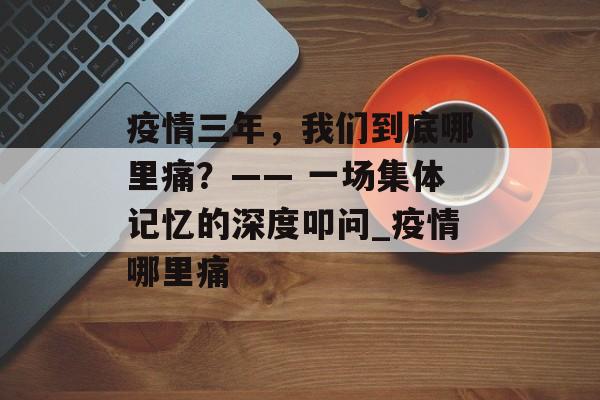 疫情三年，我们到底哪里痛？—— 一场集体记忆的深度叩问_疫情哪里痛