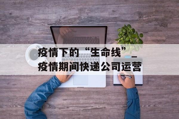疫情下的“生命线”_疫情期间快递公司运营